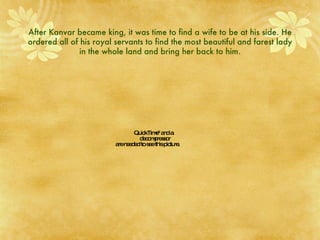 After Kanvar became king, it was time to find a wife to be at his side. He ordered all of his royal servants to find the most beautiful and farest lady in the whole land and bring her back to him. 