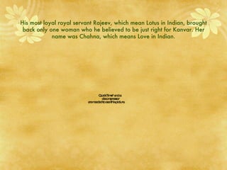 His most loyal royal servant Rajeev, which mean Lotus in Indian, brought back only one woman who he believed to be just right for Kanvar. Her name was Chahna, which means Love in Indian. 