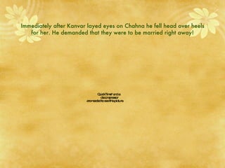 Immediately after Kanvar layed eyes on Chahna he fell head over heels for her. He demanded that they were to be married right away! 
