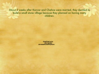 About 2 weeks after Kanvar and Chahna were married, they decided to build a small stone village because they planned on having many children. 