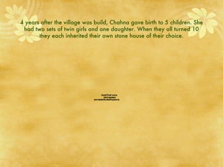 4 years after the village was build, Chahna gave birth to 5 children. She had two sets of twin girls and one daughter. When they all turned 10 they each inherited their own stone house of their choice. 