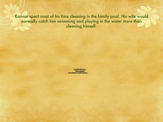 Kanvar spent most of his time cleaning in the family pool. His wife would normally catch him swimming and playing in the water more than cleaning himself. 