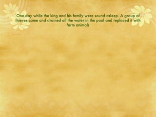 One day while the king and his family were sound asleep. A group of thieves came and drained all the water in the pool and replaced it with farm animals 