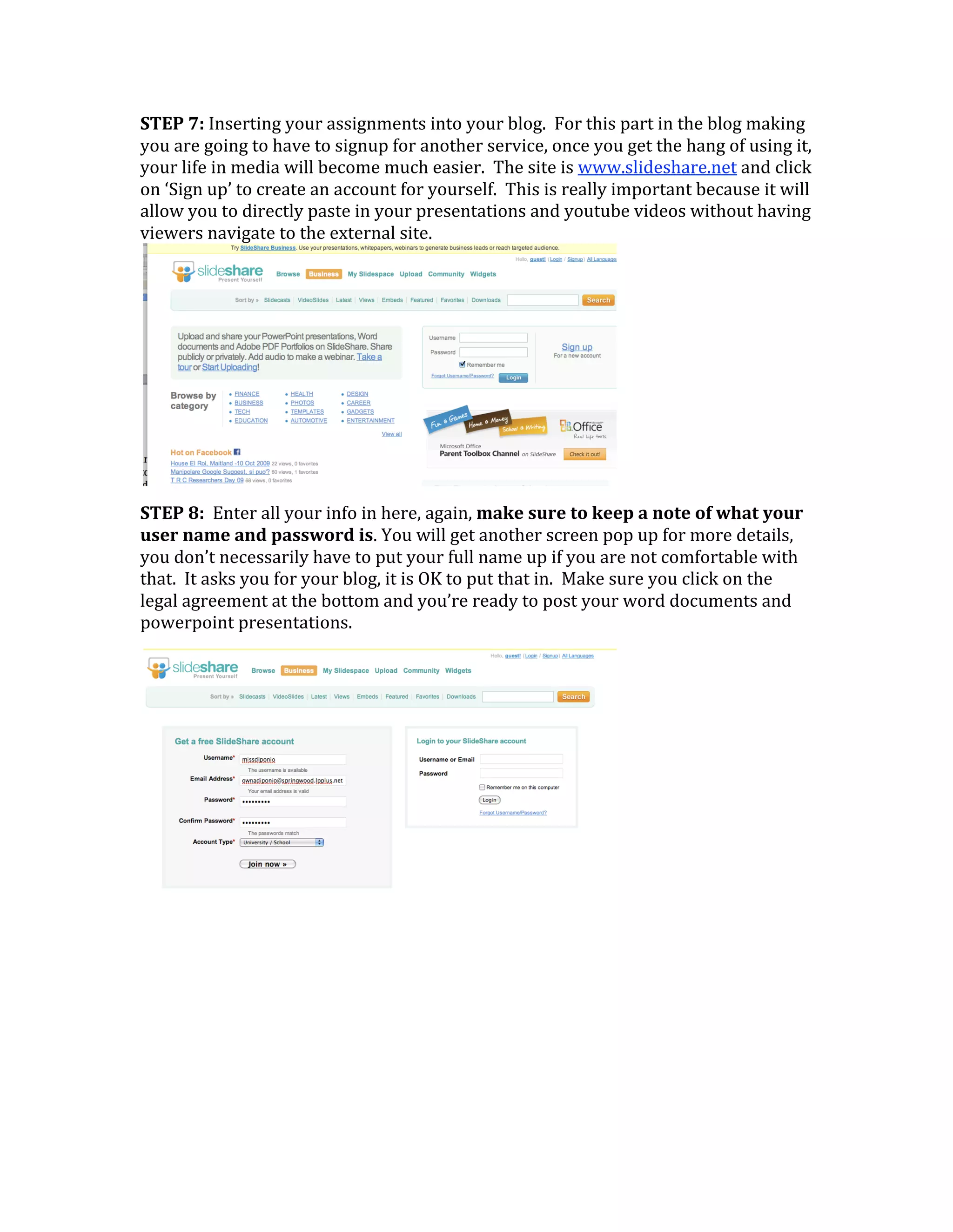 STEP 7: Inserting your assignments into your blog.  For this part in the blog making 
you are going to have to signup for another service, once you get the hang of using it, 
your life in media will become much easier.  The site is www.slideshare.net and click 
on ‘Sign up’ to create an account for yourself.  This is really important because it will 
allow you to directly paste in your presentations and youtube videos without having 
viewers navigate to the external site.




                                                                
STEP 8:  Enter all your info in here, again, make sure to keep a note of what your 
user name and password is. You will get another screen pop up for more details, 
you don’t necessarily have to put your full name up if you are not comfortable with 
that.  It asks you for your blog, it is OK to put that in.  Make sure you click on the 
legal agreement at the bottom and you’re ready to post your word documents and 
powerpoint presentations. 




                                                                
 