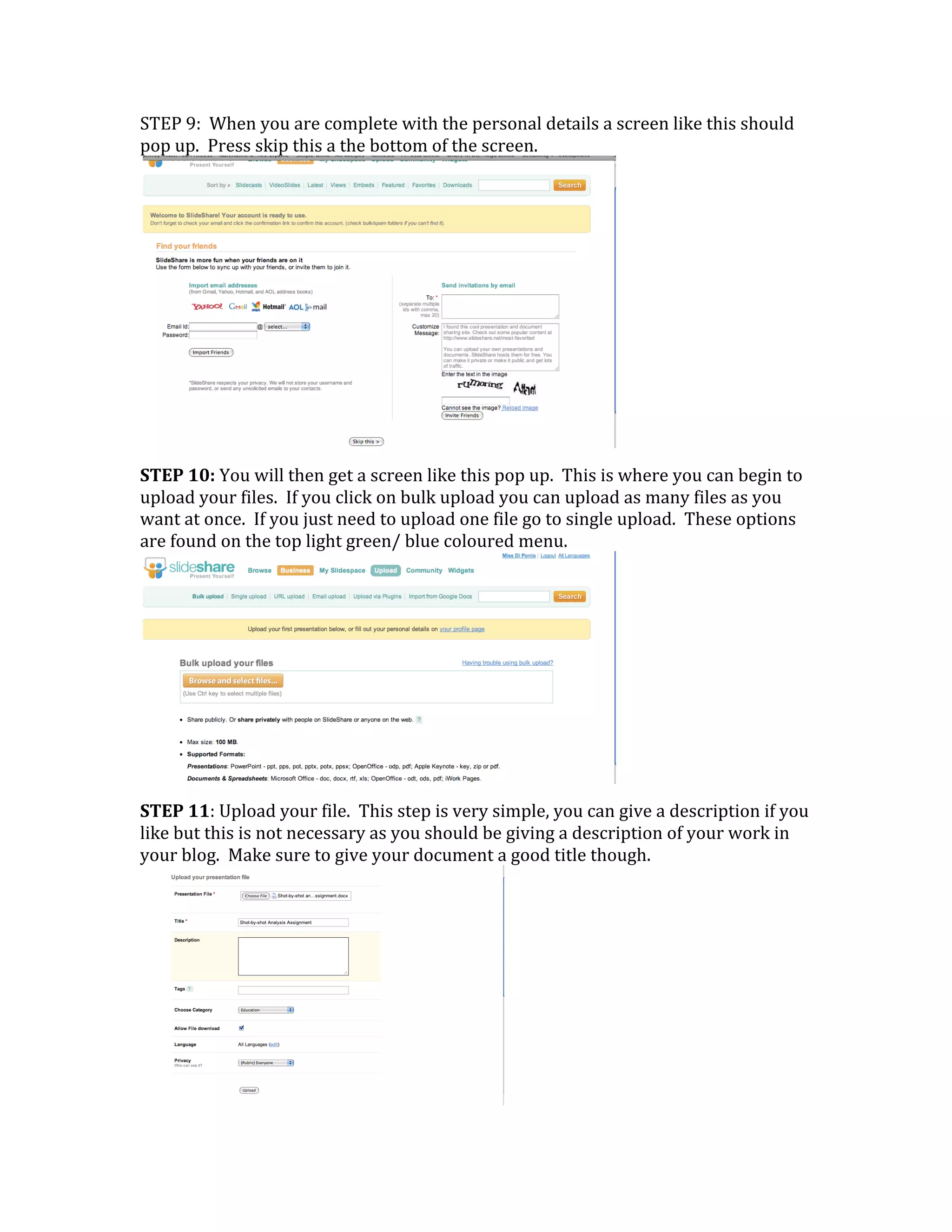 STEP 9:  When you are complete with the personal details a screen like this should 
pop up.  Press skip this a the bottom of the screen.




                                                               
STEP 10: You will then get a screen like this pop up.  This is where you can begin to 
upload your files.  If you click on bulk upload you can upload as many files as you 
want at once.  If you just need to upload one file go to single upload.  These options 
are found on the top light green/ blue coloured menu. 




                                                               
STEP 11: Upload your file.  This step is very simple, you can give a description if you 
like but this is not necessary as you should be giving a description of your work in 
your blog.  Make sure to give your document a good title though.




                                                
 
