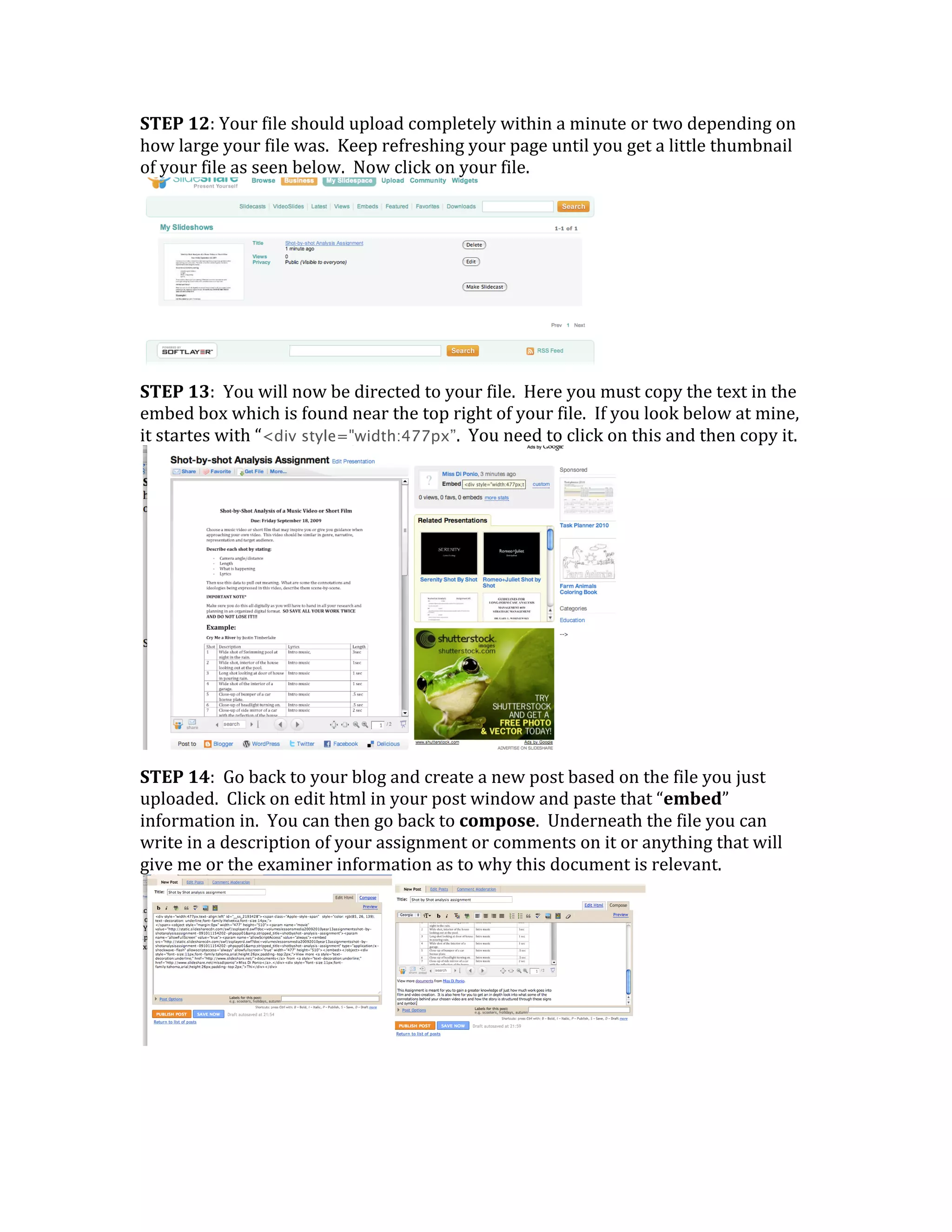 STEP 12: Your file should upload completely within a minute or two depending on 
how large your file was.  Keep refreshing your page until you get a little thumbnail 
of your file as seen below.  Now click on your file.




                                                               
STEP 13:  You will now be directed to your file.  Here you must copy the text in the 
embed box which is found near the top right of your file.  If you look below at mine, 
it startes with “<div style="width:477px”.  You need to click on this and then copy it.




                                                               
STEP 14:  Go back to your blog and create a new post based on the file you just 
uploaded.  Click on edit html in your post window and paste that “embed” 
information in.  You can then go back to compose.  Underneath the file you can 
write in a description of your assignment or comments on it or anything that will 
give me or the examiner information as to why this document is relevant. 




                                                                    
 