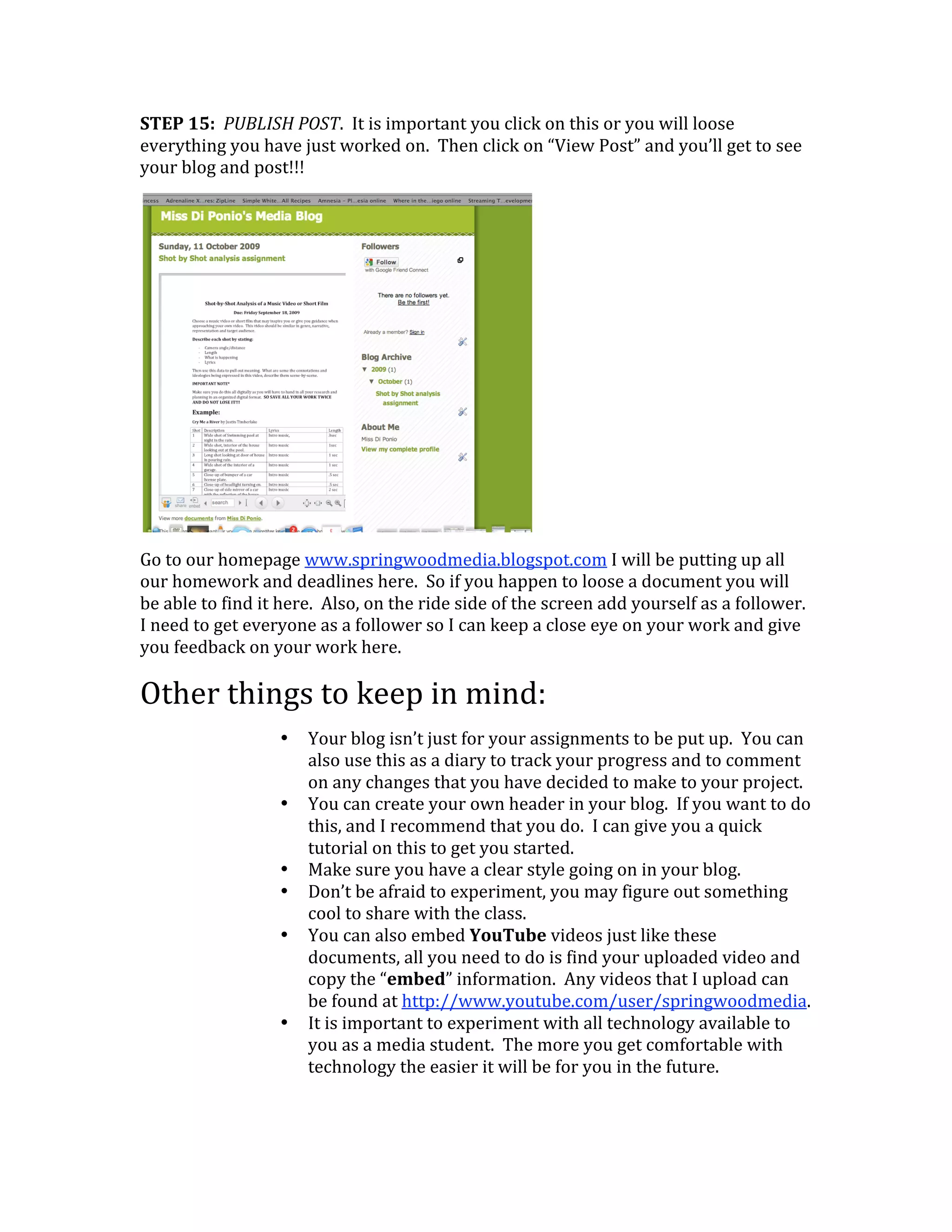 STEP 15:  PUBLISH POST.  It is important you click on this or you will loose 
everything you have just worked on.  Then click on “View Post” and you’ll get to see 
your blog and post!!!  




                                                      
Go to our homepage www.springwoodmedia.blogspot.com I will be putting up all 
our homework and deadlines here.  So if you happen to loose a document you will 
be able to find it here.  Also, on the ride side of the screen add yourself as a follower.  
I need to get everyone as a follower so I can keep a close eye on your work and give 
you feedback on your work here. 

Other things to keep in mind: 
                   •   Your blog isn’t just for your assignments to be put up.  You can 
                       also use this as a diary to track your progress and to comment 
                       on any changes that you have decided to make to your project. 
                   •   You can create your own header in your blog.  If you want to do 
                       this, and I recommend that you do.  I can give you a quick 
                       tutorial on this to get you started.   
                   •   Make sure you have a clear style going on in your blog. 
                   •   Don’t be afraid to experiment, you may figure out something 
                       cool to share with the class.  
                   •   You can also embed YouTube videos just like these 
                       documents, all you need to do is find your uploaded video and 
                       copy the “embed” information.  Any videos that I upload can 
                       be found at http://www.youtube.com/user/springwoodmedia. 
                   •   It is important to experiment with all technology available to 
                       you as a media student.  The more you get comfortable with 
                       technology the easier it will be for you in the future. 
 