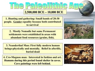 The Paleolithic Age 2,500,000 BCE – 10,000 BCE 1. Hunting and gathering: Small bands of 20-30 people.  Gender  equality because both contributed to survival 2.  Mostly Nomadic but some Permanent settlements were established in areas with abundant food resources (grains, fish). 3. Neanderthal Man: First fully modern human beings-physically and mentally.  Belief in afterlife, buried dead 4. Cro-Magnon man:  Interested in fashion and art.   Humans during this period found shelter in caves.  Cave paintings were left behind. 