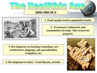 The Neolithic Age 8000-3000 BCE 1. Food surplus lead to population boom 2.  Permanent settlements and communities develop.  Idea of private property 3. Development on farming technology, art, architecture, language, job specialization, irrigation, etc. 4. Development of cities:  Catal Huyuk, Jericho. 