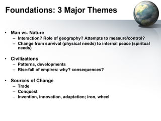 Foundations: 3 Major Themes Man vs. Nature Interaction? Role of geography? Attempts to measure/control? Change from survival (physical needs) to internal peace (spiritual needs) Civilizations Patterns, developments Rise-fall of empires: why? consequences? Sources of Change Trade Conquest Invention, innovation, adaptation; iron, wheel 