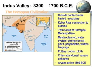 Indus Valley:  3300 – 1700 B.C.E. Outside contact more limited - moutains Kyber Pass connection to outside Twin Cities of Harrappa, Mohenjo-Daro  Master-planned, water system, strong central gov’t, polytheistic, written language Pottery, cotton, cloth Cities abandoned, reason unknown Aryans arrive 1500 BCE The Harappan Civilization 