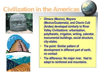 Olmecs (Mexico), Mayans (Mexico/Guatemala), and Chavin Cult (Andes) developed similarly to River Valley Civilizations: urbanization, polytheistic, irrigation, writing, calendar, monumental buildings, social structure, city-states. The point: Similar pattern of development in different part of earth, no contact The difference: No major river.  Had to adapt to rainforest and mountains. Civilization in the Americas 