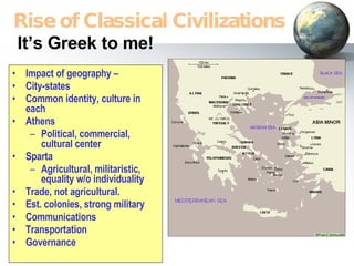 It’s Greek to me! Impact of geography – City-states Common identity, culture in each Athens Political, commercial, cultural center Sparta Agricultural, militaristic, equality w/o individuality Trade, not agricultural. Est. colonies, strong military Communications Transportation Governance Rise of Classical Civilizations 