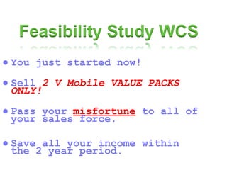 ● You just started now! ● Sell  2 V Mobile VALUE PACKS ONLY! ● Pass your  misfortune  to all of your sales force. ● Save all your income within the 2 year period. 
