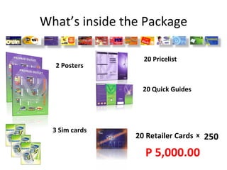 What’s inside the Package 2 Posters 3 Sim cards 20 Pricelist 20 Quick Guides 20 Retailer Cards x 250 P 5,000.00 