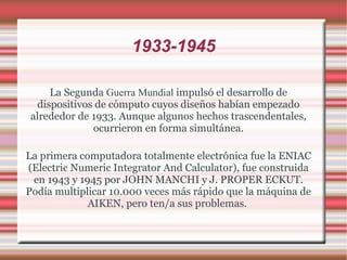1933-1945 La Segunda  Guerra Mundial  impulsó el desarrollo de dispositivos de cómputo cuyos diseños habían empezado alrededor de 1933. Aunque algunos hechos trascendentales, ocurrieron en forma simultánea. La primera computadora totalmente electrónica fue la ENIAC (Electric Numeric Integrator And Calculator), fue construida en 1943 y 1945 por JOHN MANCHI y J. PROPER ECKUT. Podía multiplicar 10.000 veces más rápido que la máquina de AIKEN, pero ten/a sus problemas.  