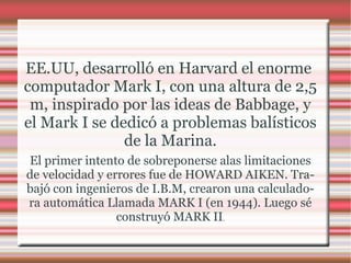 EE.UU, desarrolló en Harvard el enorme  computador  Mark I, con una altura de 2,5 m, inspirado por las ideas de Babbage, y el Mark I se dedicó a problemas balísticos de la Marina. El primer intento de sobreponerse alas limitaciones de  velocidad  y errores fue de HOWARD AIKEN. Trabajó con ingenieros de I.B.M, crearon una calculadora automática Llamada MARK I (en 1944). Luego sé construyó MARK II . 