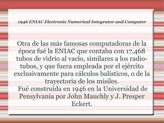 1946 ENIAC Electronic Numerical Integrator and Computer Otra de las más famosas computadoras de la época fué la ENIAC que contaba con 17,468 tubos de vidrio al vacío, similares a los radio-tubos, y que fuera empleada por el ejército exclusivamente para cálculos balísticos, o de la trayectoria de los misiles. Fué construída en 1946 en la Universidad de Pensylvania por John Mauchly y J. Presper Eckert. 