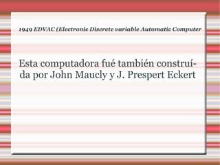 1949 EDVAC (Electronic Discrete variable Automatic Computer Esta computadora fué también construída por John Maucly y J. Prespert Eckert 
