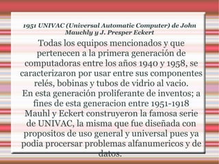 1951 UNIVAC (Universal Automatic Computer) de John Mauchly y J. Presper Eckert Todas los equipos mencionados y que pertenecen a la primera generación de computadoras entre los años 1940 y 1958, se caracterizaron por usar entre sus componentes relés, bobinas y tubos de vidrio al vacio. En esta generación proliferante de inventos; a fines de esta generacion entre 1951-1918 Mauhl y Eckert construyeron la famosa serie de UNIVAC, la misma que fue diseñada con propositos de uso general y universal pues ya podia procersar problemas alfanumericos y de datos.  
