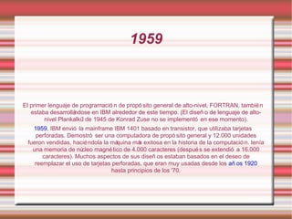 1959 El primer lenguaje de programación de propósito general de alto-nivel, FORTRAN, también estaba desarrollándose en IBM alrededor de este tiempo. (El diseño de lenguaje de alto-nivel Plankalkül de 1945 de Konrad Zuse no se implementó en ese momento). 1959 , IBM envió la mainframe IBM 1401 basado en transistor, que utilizaba tarjetas perforadas. Demostró ser una computadora de propósito general y 12.000 unidades fueron vendidas, haciéndola la máquina más exitosa en la historia de la computación. tenía una memoria de núcleo magnético de 4.000 caracteres (después se extendió a 16.000 caracteres). Muchos aspectos de sus diseños estaban basados en el deseo de reemplazar el uso de tarjetas perforadas, que eran muy usadas desde los  años 1920  hasta principios de los '70. 