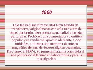 1960 IBM lanzó el mainframe IBM 1620 basada en transistores, originalmente con solo una cinta de papel perforado, pero pronto se actualizó a tarjetas perforadas. Probó ser una computadora científica popular y se vendieron aproximadamente 2.000 unidades. Utilizaba una memoria de núcleo magnético de mas de 60.000 dígitos decimales. DEC lanzo el PDP-1, su primera máquina orientada al uso por personal técnico en laboratorios y para la investigación. 