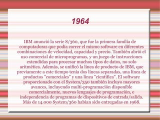 1964 IBM anunció la serie S/360, que fue la primera familia de computadoras que podía correr el mismo software en diferentes combinaciones de velocidad, capacidad y precio. También abrió el uso comercial de microprogramas, y un juego de instrucciones extendidas para procesar muchos tipos de datos, no solo aritmética. Además, se unificó la línea de producto de IBM, que previamente a este tiempo tenía dos líneas separadas, una línea de productos "comerciales" y una línea "científica". El software proporcionado con el System/350 también incluyo mayores avances, incluyendo multi-programación disponible comercialmente, nuevos lenguajes de programación, e independencia de programas de dispositivos de entrada/salida. Más de 14.000 System/360 habían sido entregadas en 1968. 