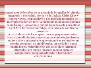 A mediados de los años 60 se produjo la invención del circuito integrado o microchip, por parte de Jack St.  Claire Kilby  y Robert Noyce. Después llevó a  Ted Hoff  a la invención del microprocesador, en Intel. A finales de 1960, investigadores como George Gamow notó que las secuencias de nucleótidos en el ADN formaban un código, otra forma de codificar o programar. A partir de esta fecha, empezaron a empaquetarse varios transistores diminutos y otros componentes electrónicos en un solo chip o encapsulado, que contenía en su interior un circuito completo: un amplificador, un oscilador, o una puerta lógica. Naturalmente, con estos chips (circuitos integrados) era mucho más fácil montar aparatos complicados: receptores de radio o televisión y computadoras. 