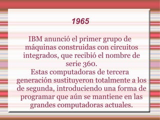 1965 IBM anunció el primer grupo de máquinas construidas con circuitos integrados, que recibió el nombre de serie 360. Estas computadoras de tercera generación sustituyeron totalmente a los de segunda, introduciendo una forma de programar que aún se mantiene en las grandes computadoras actuales. 