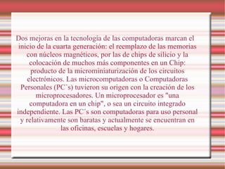 Dos mejoras en la tecnología de las computadoras marcan el inicio de la cuarta generación: el reemplazo de las memorias con núcleos magnéticos, por las de chips de silicio y la colocación de muchos más componentes en un Chip: producto de la microminiaturización de los circuitos electrónicos. Las microcomputadoras o Computadoras Personales (PC´s) tuvieron su origen con la creación de los microprocesadores. Un microprocesador es "una computadora en un chip", o sea un circuito integrado independiente. Las PC´s son computadoras para uso personal y relativamente son baratas y actualmente se encuentran en las oficinas, escuelas y hogares. 