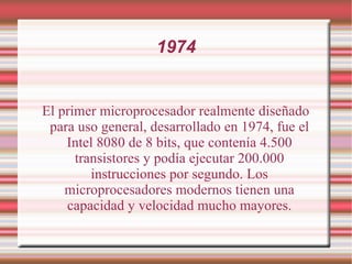 1974 El primer microprocesador realmente diseñado para uso general, desarrollado en 1974, fue el Intel 8080 de 8 bits, que contenía 4.500 transistores y podía ejecutar 200.000 instrucciones por segundo. Los microprocesadores modernos tienen una capacidad y velocidad mucho mayores. 