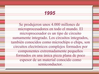 1995 Se produjeron unos 4.000 millones de microprocesadores en todo el mundo. El microprocesador es un tipo de circuito sumamente integrado. Los circuitos integrados, también conocidos como microchips o chips, son circuitos electrónicos complejos formados por componentes extremadamente pequeños formados en una única pieza plana de poco espesor de un material conocido como semiconductor. 