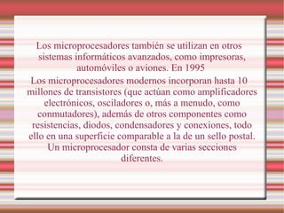 Los microprocesadores también se utilizan en otros sistemas informáticos avanzados, como impresoras, automóviles o aviones. En 1995  Los microprocesadores modernos incorporan hasta 10 millones de transistores (que actúan como amplificadores electrónicos, osciladores o, más a menudo, como conmutadores), además de otros componentes como resistencias, diodos, condensadores y conexiones, todo ello en una superficie comparable a la de un sello postal. Un microprocesador consta de varias secciones diferentes. 