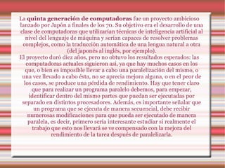 La  quinta generación de computadoras  fue un proyecto ambicioso lanzado por Japón a finales de los 70. Su objetivo era el desarrollo de una clase de computadoras que utilizarían técnicas de inteligencia artificial al nivel del lenguaje de máquina y serían capaces de resolver problemas complejos, como la traducción automática de una lengua natural a otra (del japonés al inglés, por ejemplo). El proyecto duró diez años, pero no obtuvo los resultados esperados: las computadoras actuales siguieron así, ya que hay muchos casos en los que, o bien es imposible llevar a cabo una paralelización del mismo, o una vez llevado a cabo ésta, no se aprecia mejora alguna, o en el peor de los casos, se produce una pérdida de rendimiento. Hay que tener claro que para realizar un programa paralelo debemos, para empezar, identificar dentro del mismo partes que puedan ser ejecutadas por separado en distintos procesadores. Además, es importante señalar que un programa que se ejecuta de manera secuencial, debe recibir numerosas modificaciones para que pueda ser ejecutado de manera paralela, es decir, primero sería interesante estudiar si realmente el trabajo que esto nos llevará se ve compensado con la mejora del rendimiento de la tarea después de paralelizarla. 