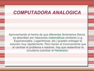 COMPUTADORA ANALOGICA Aprovechando el hecho de que diferentes fenómenos físicos se describen por relaciones  matemáticas  similares (v.g. Exponenciales, Logarítmicas, etc.) pueden entregar la solución muy rápidamente. Pero tienen el inconveniente que al cambiar el problema a resolver, hay que realambrar la circuitería (cambiar el  Hardware ).  