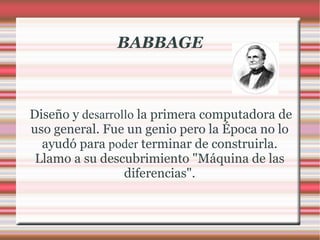 BABBAGE Diseño y  desarrollo  la primera computadora de uso general. Fue un genio pero la Época no lo ayudó para  poder  terminar de construirla. Llamo a su descubrimiento "Máquina de las diferencias". 