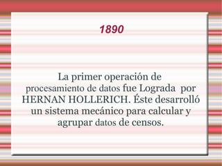 1890 La primer operación de  procesamiento de datos  fue Lograda  por HERNAN HOLLERICH. Éste desarrolló un sistema mecánico para calcular y agrupar  datos  de censos. 