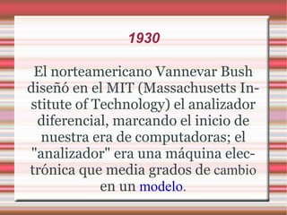 1930 El norteamericano Vannevar Bush diseñó en el MIT (Massachusetts Institute of Technology) el analizador diferencial, marcando el inicio de nuestra era de computadoras; el "analizador" era una máquina electrónica que media grados de  cambio  en un  modelo . 
