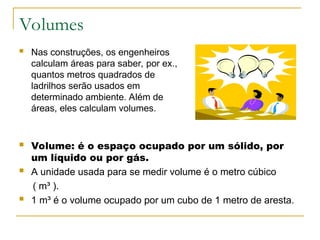 Volumes
 Nas construções, os engenheiros
calculam áreas para saber, por ex.,
quantos metros quadrados de
ladrilhos serão usados em
determinado ambiente. Além de
áreas, eles calculam volumes.
 Volume: é o espaço ocupado por um sólido, por
um líquido ou por gás.
 A unidade usada para se medir volume é o metro cúbico
( m³ ).
 1 m³ é o volume ocupado por um cubo de 1 metro de aresta.
 