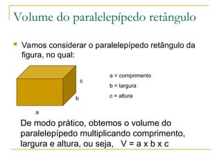 Volume do paralelepípedo retângulo
 Vamos considerar o paralelepípedo retângulo da
figura, no qual:
c
b
a
a = comprimento
b = largura
c = altura
De modo prático, obtemos o volume do
paralelepípedo multiplicando comprimento,
largura e altura, ou seja, V = a x b x c
 