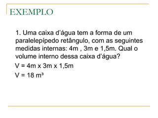 EXEMPLO
1. Uma caixa d’água tem a forma de um
paralelepípedo retângulo, com as seguintes
medidas internas: 4m , 3m e 1,5m. Qual o
volume interno dessa caixa d’água?
V = 4m x 3m x 1,5m
V = 18 m³
 