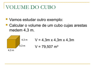 VOLUME DO CUBO
 Vamos estudar outro exemplo:
 Calcular o volume de um cubo cujas arestas
medem 4,3 m.
4,3 m
4,3 m
4,3 m V = 4,3m x 4,3m x 4,3m
V = 79,507 m³
 