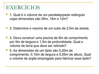 EXERCÍCIOS
 1. Qual é o volume de um paralelepípedo retângulo
cujas dimensões são 30m, 18m e 12m?
 2. Determine o volume de um cubo de 2,5m de aresta.
 3. Devo construir uma piscina de 8m de comprimento
por 5m de largura e 1,5m de profundidade. Qual o
volume de terra que deve ser retirado?
 4. As dimensões de um tijolo são 0,20m de
comprimento, 0,10m de largura e 0,05m de altura. Qual
o volume de argila empregado para fabricar esse tijolo?
 
