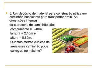  5. Um depósito de material para construção utiliza um
caminhão basculante para transportar areia. As
dimensões internas
da carroceria do caminhão são:
comprimento = 3,40m,
largura = 2,10m e
altura = 0,80m.
Quantos metros cúbicos de
areia esse caminhão pode
carregar, no máximo?
 