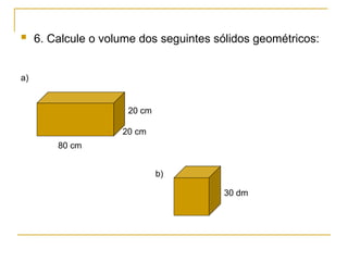  6. Calcule o volume dos seguintes sólidos geométricos:
80 cm
20 cm
20 cm
30 dm
a)
b)
 