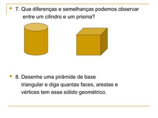 7. Que diferenças e semelhanças podemos observar
entre um cilindro e um prisma?
 8. Desenhe uma pirâmide de base
triangular e diga quantas faces, arestas e
vértices tem esse sólido geométrico.
 