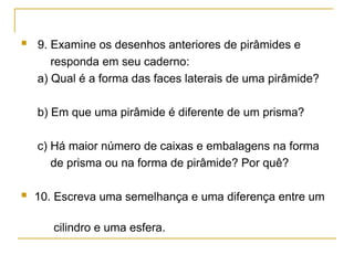  9. Examine os desenhos anteriores de pirâmides e
responda em seu caderno:
a) Qual é a forma das faces laterais de uma pirâmide?
b) Em que uma pirâmide é diferente de um prisma?
c) Há maior número de caixas e embalagens na forma
de prisma ou na forma de pirâmide? Por quê?
 10. Escreva uma semelhança e uma diferença entre um
cilindro e uma esfera.
 
