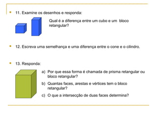  11. Examine os desenhos e responda:
 12. Escreva uma semelhança e uma diferença entre o cone e o cilindro.
 13. Responda:
a) Por que essa forma é chamada de prisma retangular ou
bloco retangular?
b) Quantas faces, arestas e vértices tem o bloco
retangular?
c) O que a intersecção de duas faces determina?
Qual é a diferença entre um cubo e um bloco
retangular?
 