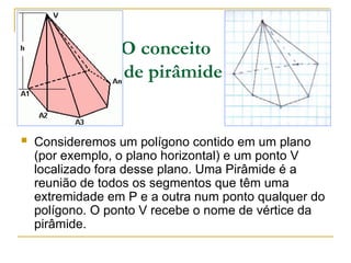 O conceito
de pirâmide
 Consideremos um polígono contido em um plano
(por exemplo, o plano horizontal) e um ponto V
localizado fora desse plano. Uma Pirâmide é a
reunião de todos os segmentos que têm uma
extremidade em P e a outra num ponto qualquer do
polígono. O ponto V recebe o nome de vértice da
pirâmide.
A2 A3
 