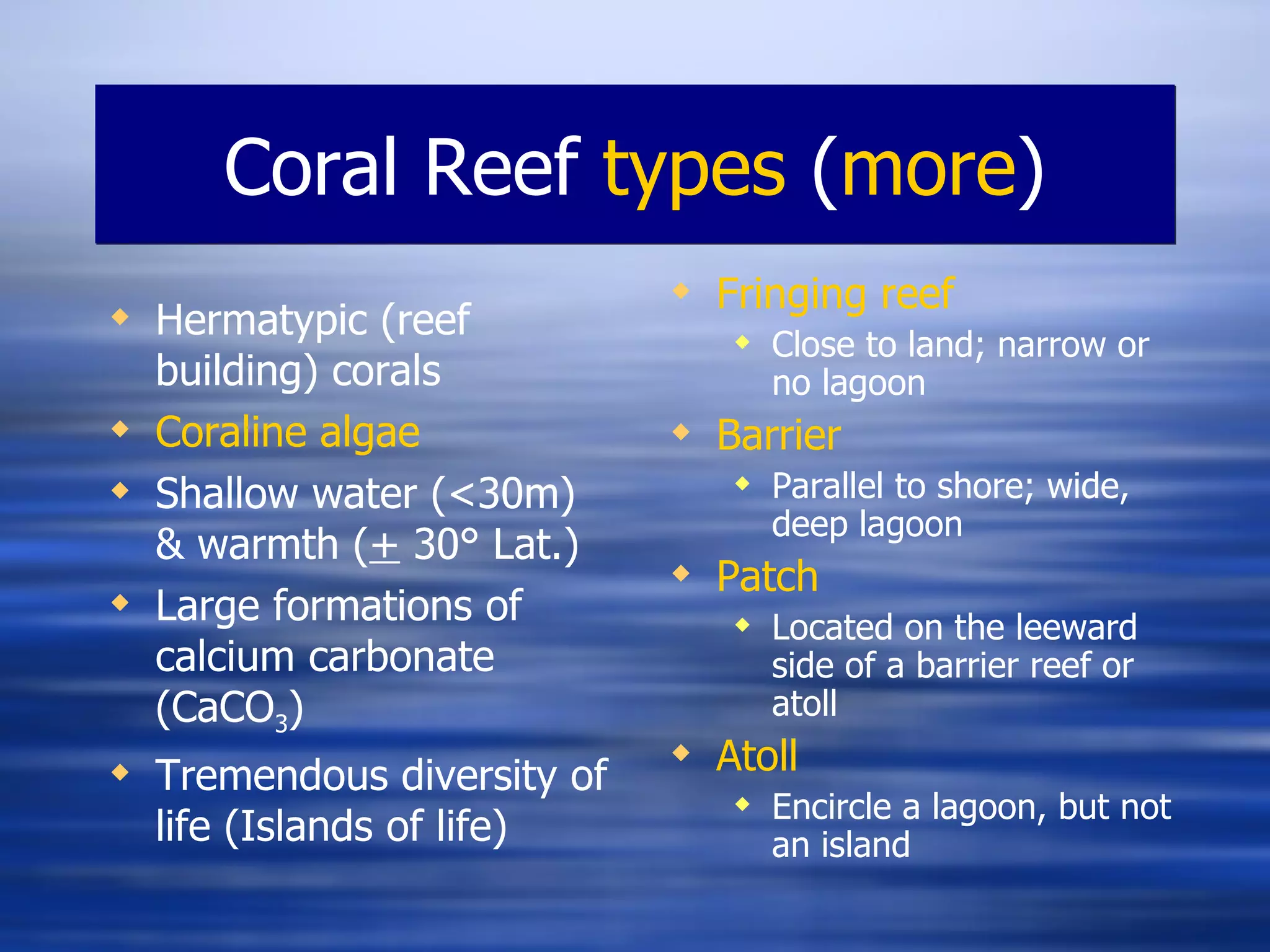 Coral Reef  types  ( more ) Fringing reef Close to land; narrow or no lagoon Barrier Parallel to shore; wide, deep lagoon Patch Located on the leeward side of a barrier reef or atoll Atoll Encircle a lagoon, but not an island Hermatypic (reef building) corals Coraline  algae Shallow water (<30m) & warmth ( +  30° Lat.) Large formations of calcium carbonate (CaCO 3 ) Tremendous diversity of life (Islands of life) 